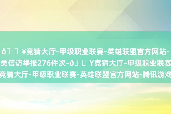 🔥竞猜大厅-甲级职业联赛-英雄联盟官方网站-腾讯游戏其中检举控告类信访举报276件次-🔥竞猜大厅-甲级职业联赛-英雄联盟官方网站-腾讯游戏