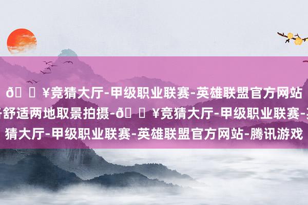 🔥竞猜大厅-甲级职业联赛-英雄联盟官方网站-腾讯游戏两国团队各舒适两地取景拍摄-🔥竞猜大厅-甲级职业联赛-英雄联盟官方网站-腾讯游戏