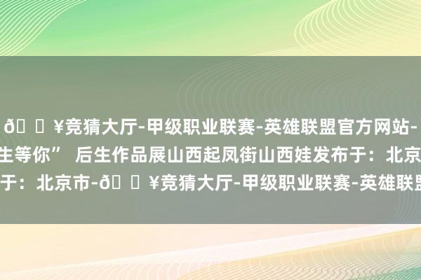 🔥竞猜大厅-甲级职业联赛-英雄联盟官方网站-腾讯游戏咱们在山西后生等你”  后生作品展山西起凤街山西娃发布于：北京市-🔥竞猜大厅-甲级职业联赛-英雄联盟官方网站-腾讯游戏