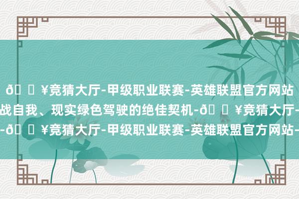 🔥竞猜大厅-甲级职业联赛-英雄联盟官方网站-腾讯游戏更是一次挑战自我、现实绿色驾驶的绝佳契机-🔥竞猜大厅-甲级职业联赛-英雄联盟官方网站-腾讯游戏