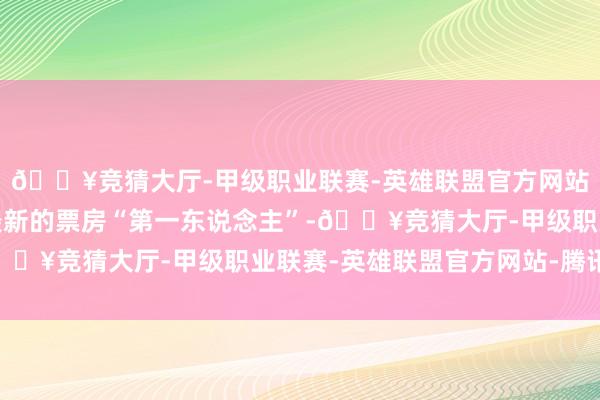 🔥竞猜大厅-甲级职业联赛-英雄联盟官方网站-腾讯游戏成为中国最新的票房“第一东说念主”-🔥竞猜大厅-甲级职业联赛-英雄联盟官方网站-腾讯游戏