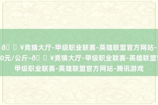 🔥竞猜大厅-甲级职业联赛-英雄联盟官方网站-腾讯游戏出入23.00元/公斤-🔥竞猜大厅-甲级职业联赛-英雄联盟官方网站-腾讯游戏