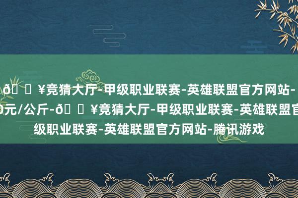 🔥竞猜大厅-甲级职业联赛-英雄联盟官方网站-腾讯游戏收支3.00元/公斤-🔥竞猜大厅-甲级职业联赛-英雄联盟官方网站-腾讯游戏