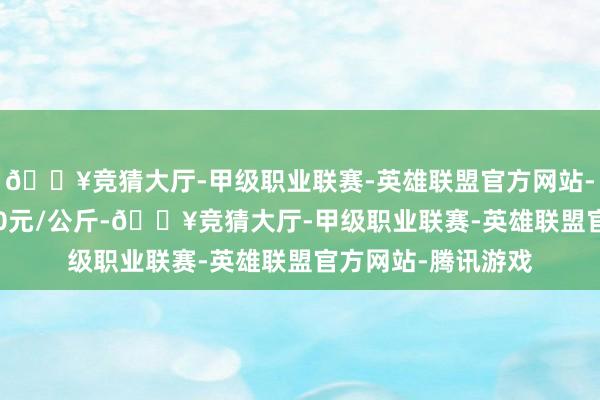 🔥竞猜大厅-甲级职业联赛-英雄联盟官方网站-腾讯游戏出入1.70元/公斤-🔥竞猜大厅-甲级职业联赛-英雄联盟官方网站-腾讯游戏