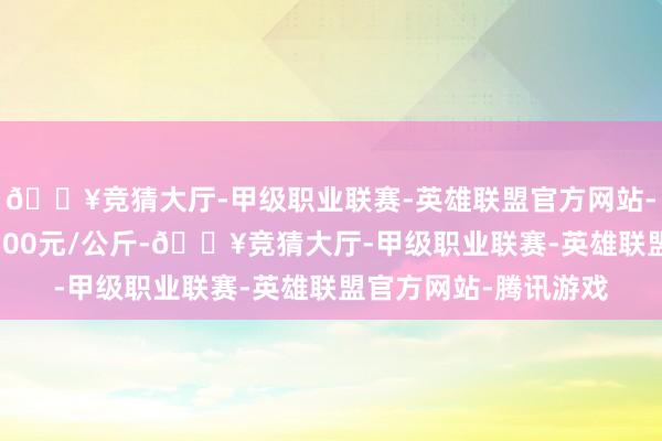 🔥竞猜大厅-甲级职业联赛-英雄联盟官方网站-腾讯游戏最低报价3.00元/公斤-🔥竞猜大厅-甲级职业联赛-英雄联盟官方网站-腾讯游戏