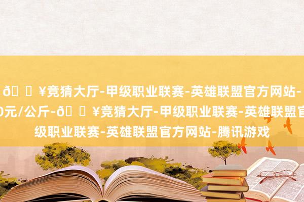 🔥竞猜大厅-甲级职业联赛-英雄联盟官方网站-腾讯游戏出入1.00元/公斤-🔥竞猜大厅-甲级职业联赛-英雄联盟官方网站-腾讯游戏