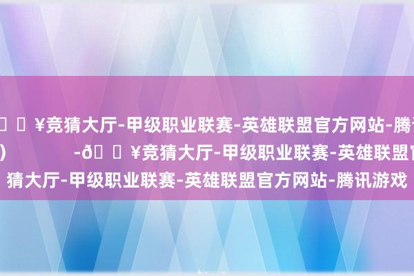 🔥竞猜大厅-甲级职业联赛-英雄联盟官方网站-腾讯游戏债基一骑绝尘）            -🔥竞猜大厅-甲级职业联赛-英雄联盟官方网站-腾讯游戏