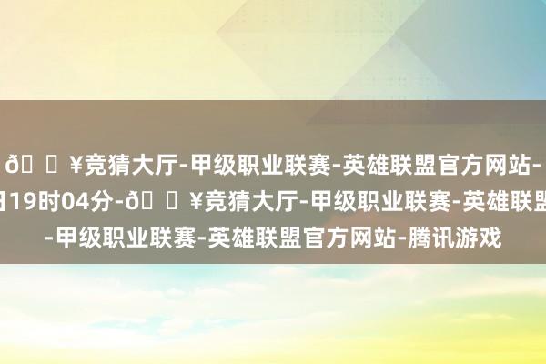 🔥竞猜大厅-甲级职业联赛-英雄联盟官方网站-腾讯游戏扫尾5月4日19时04分-🔥竞猜大厅-甲级职业联赛-英雄联盟官方网站-腾讯游戏