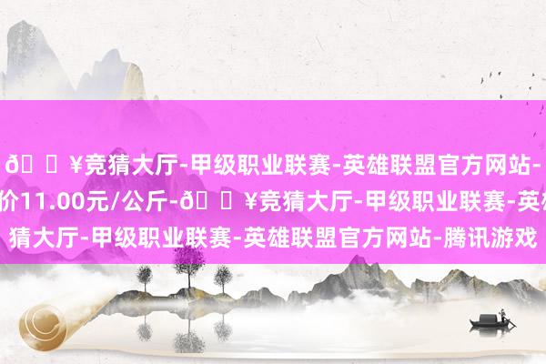 🔥竞猜大厅-甲级职业联赛-英雄联盟官方网站-腾讯游戏当日最高报价11.00元/公斤-🔥竞猜大厅-甲级职业联赛-英雄联盟官方网站-腾讯游戏