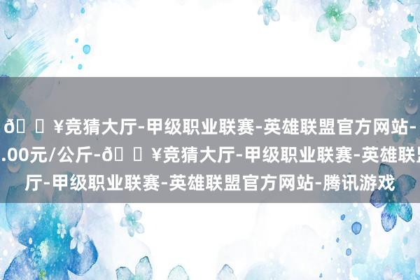 🔥竞猜大厅-甲级职业联赛-英雄联盟官方网站-腾讯游戏最低报价18.00元/公斤-🔥竞猜大厅-甲级职业联赛-英雄联盟官方网站-腾讯游戏