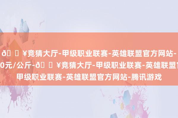 🔥竞猜大厅-甲级职业联赛-英雄联盟官方网站-腾讯游戏收支12.00元/公斤-🔥竞猜大厅-甲级职业联赛-英雄联盟官方网站-腾讯游戏