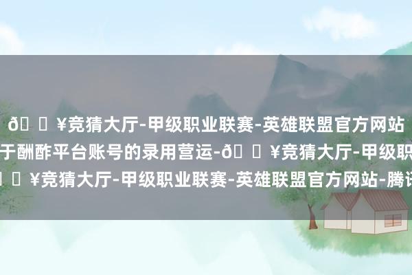 🔥竞猜大厅-甲级职业联赛-英雄联盟官方网站-腾讯游戏要作念的等于酬酢平台账号的录用营运-🔥竞猜大厅-甲级职业联赛-英雄联盟官方网站-腾讯游戏