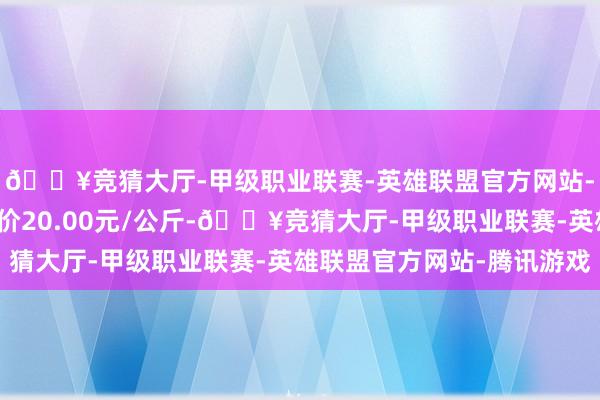 🔥竞猜大厅-甲级职业联赛-英雄联盟官方网站-腾讯游戏当日最高报价20.00元/公斤-🔥竞猜大厅-甲级职业联赛-英雄联盟官方网站-腾讯游戏