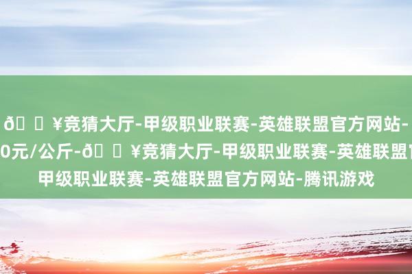 🔥竞猜大厅-甲级职业联赛-英雄联盟官方网站-腾讯游戏进出11.30元/公斤-🔥竞猜大厅-甲级职业联赛-英雄联盟官方网站-腾讯游戏