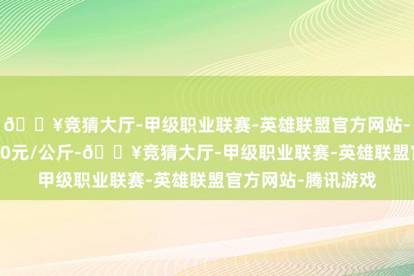 🔥竞猜大厅-甲级职业联赛-英雄联盟官方网站-腾讯游戏进出10.00元/公斤-🔥竞猜大厅-甲级职业联赛-英雄联盟官方网站-腾讯游戏