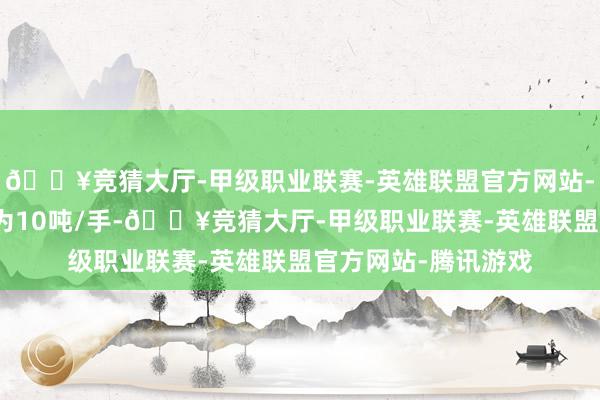 🔥竞猜大厅-甲级职业联赛-英雄联盟官方网站-腾讯游戏往还单元为10吨/手-🔥竞猜大厅-甲级职业联赛-英雄联盟官方网站-腾讯游戏