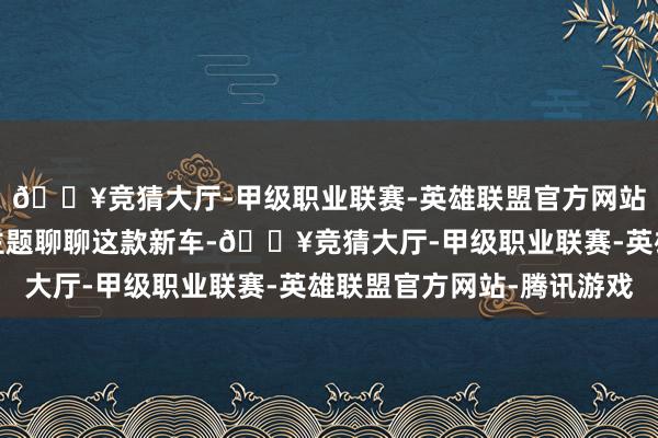 🔥竞猜大厅-甲级职业联赛-英雄联盟官方网站-腾讯游戏我们直奔主题聊聊这款新车-🔥竞猜大厅-甲级职业联赛-英雄联盟官方网站-腾讯游戏