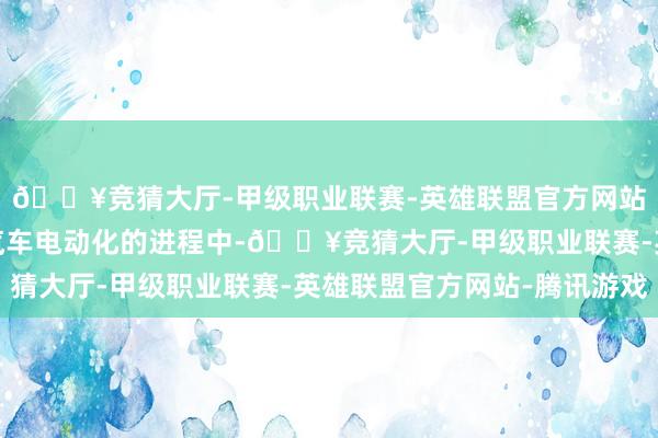 🔥竞猜大厅-甲级职业联赛-英雄联盟官方网站-腾讯游戏在新动力汽车电动化的进程中-🔥竞猜大厅-甲级职业联赛-英雄联盟官方网站-腾讯游戏