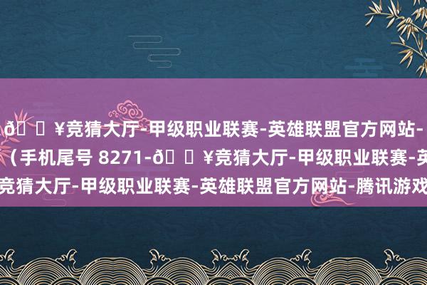 🔥竞猜大厅-甲级职业联赛-英雄联盟官方网站-腾讯游戏挥霍者王**（手机尾号 8271-🔥竞猜大厅-甲级职业联赛-英雄联盟官方网站-腾讯游戏