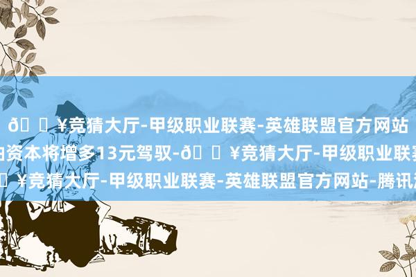 🔥竞猜大厅-甲级职业联赛-英雄联盟官方网站-腾讯游戏耗尽者用油资本将增多13元驾驭-🔥竞猜大厅-甲级职业联赛-英雄联盟官方网站-腾讯游戏