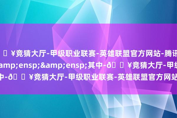 🔥竞猜大厅-甲级职业联赛-英雄联盟官方网站-腾讯游戏&ensp;&ensp;&ensp;其中-🔥竞猜大厅-甲级职业联赛-英雄联盟官方网站-腾讯游戏