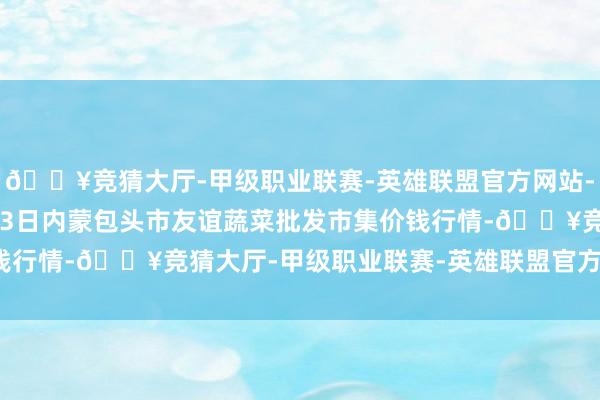 🔥竞猜大厅-甲级职业联赛-英雄联盟官方网站-腾讯游戏2024年5月13日内蒙包头市友谊蔬菜批发市集价钱行情-🔥竞猜大厅-甲级职业联赛-英雄联盟官方网站-腾讯游戏