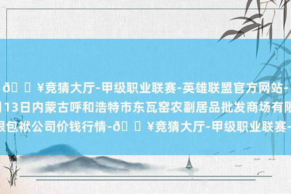 🔥竞猜大厅-甲级职业联赛-英雄联盟官方网站-腾讯游戏2024年5月13日内蒙古呼和浩特市东瓦窑农副居品批发商场有限包袱公司价钱行情-🔥竞猜大厅-甲级职业联赛-英雄联盟官方网站-腾讯游戏