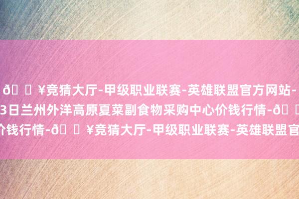 🔥竞猜大厅-甲级职业联赛-英雄联盟官方网站-腾讯游戏2024年5月13日兰州外洋高原夏菜副食物采购中心价钱行情-🔥竞猜大厅-甲级职业联赛-英雄联盟官方网站-腾讯游戏