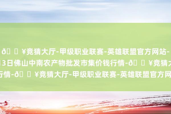 🔥竞猜大厅-甲级职业联赛-英雄联盟官方网站-腾讯游戏2024年5月13日佛山中南农产物批发市集价钱行情-🔥竞猜大厅-甲级职业联赛-英雄联盟官方网站-腾讯游戏