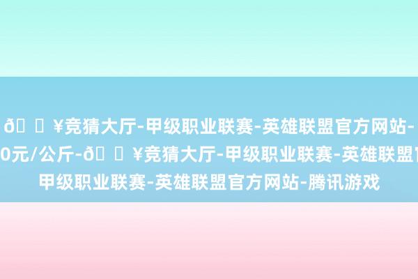 🔥竞猜大厅-甲级职业联赛-英雄联盟官方网站-腾讯游戏出入18.00元/公斤-🔥竞猜大厅-甲级职业联赛-英雄联盟官方网站-腾讯游戏