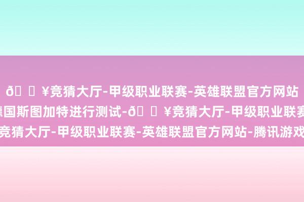 🔥竞猜大厅-甲级职业联赛-英雄联盟官方网站-腾讯游戏新车正在德国斯图加特进行测试-🔥竞猜大厅-甲级职业联赛-英雄联盟官方网站-腾讯游戏