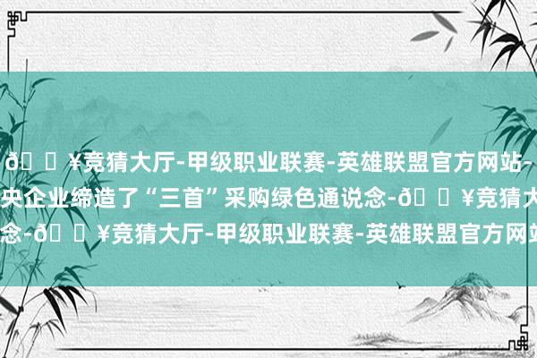 🔥竞猜大厅-甲级职业联赛-英雄联盟官方网站-腾讯游戏至少有66家中央企业缔造了“三首”采购绿色通说念-🔥竞猜大厅-甲级职业联赛-英雄联盟官方网站-腾讯游戏