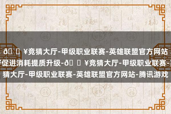 🔥竞猜大厅-甲级职业联赛-英雄联盟官方网站-腾讯游戏有益于更好促进消耗提质升级-🔥竞猜大厅-甲级职业联赛-英雄联盟官方网站-腾讯游戏