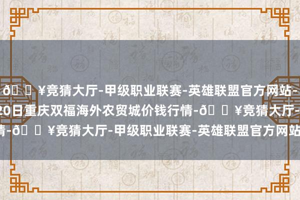 🔥竞猜大厅-甲级职业联赛-英雄联盟官方网站-腾讯游戏2024年5月20日重庆双福海外农贸城价钱行情-🔥竞猜大厅-甲级职业联赛-英雄联盟官方网站-腾讯游戏