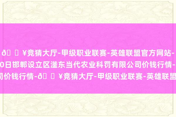 🔥竞猜大厅-甲级职业联赛-英雄联盟官方网站-腾讯游戏2024年5月20日邯郸设立区滏东当代农业科罚有限公司价钱行情-🔥竞猜大厅-甲级职业联赛-英雄联盟官方网站-腾讯游戏