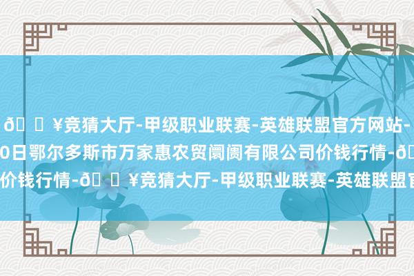 🔥竞猜大厅-甲级职业联赛-英雄联盟官方网站-腾讯游戏2024年5月20日鄂尔多斯市万家惠农贸阛阓有限公司价钱行情-🔥竞猜大厅-甲级职业联赛-英雄联盟官方网站-腾讯游戏