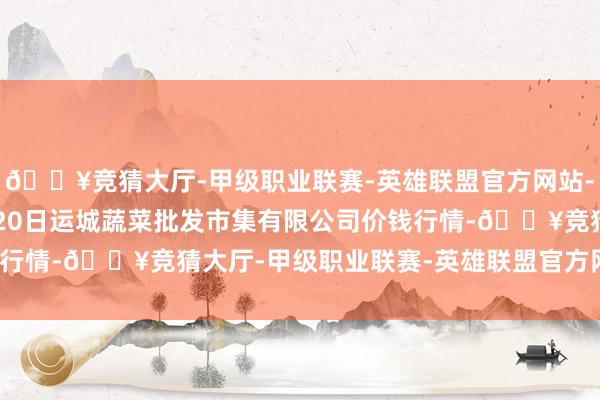 🔥竞猜大厅-甲级职业联赛-英雄联盟官方网站-腾讯游戏2024年5月20日运城蔬菜批发市集有限公司价钱行情-🔥竞猜大厅-甲级职业联赛-英雄联盟官方网站-腾讯游戏