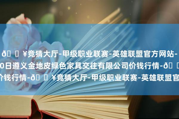 🔥竞猜大厅-甲级职业联赛-英雄联盟官方网站-腾讯游戏2024年5月20日遵义金地皮绿色家具交往有限公司价钱行情-🔥竞猜大厅-甲级职业联赛-英雄联盟官方网站-腾讯游戏