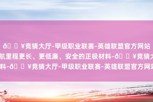 🔥竞猜大厅-甲级职业联赛-英雄联盟官方网站-腾讯游戏“设备出续航里程更长、更低廉、安全的正极材料-🔥竞猜大厅-甲级职业联赛-英雄联盟官方网站-腾讯游戏