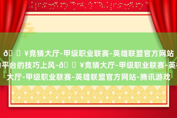 🔥竞猜大厅-甲级职业联赛-英雄联盟官方网站-腾讯游戏依托新动力平台的技巧上风-🔥竞猜大厅-甲级职业联赛-英雄联盟官方网站-腾讯游戏