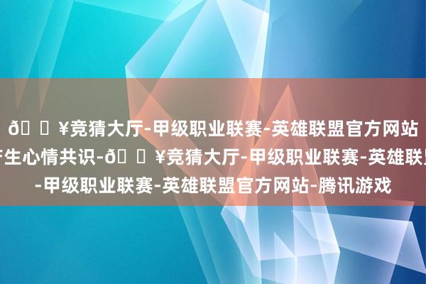 🔥竞猜大厅-甲级职业联赛-英雄联盟官方网站-腾讯游戏让不雅众产生心情共识-🔥竞猜大厅-甲级职业联赛-英雄联盟官方网站-腾讯游戏