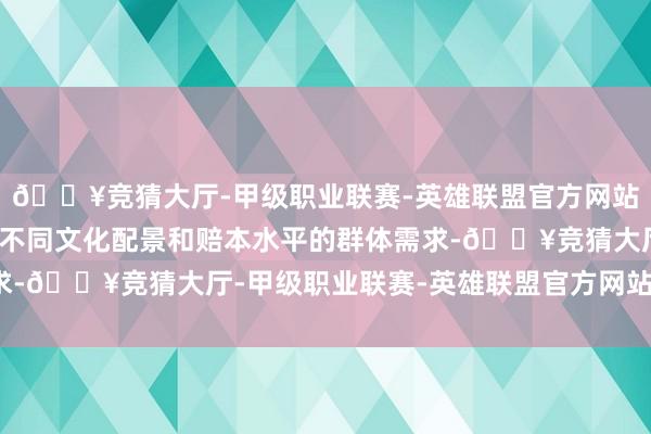 🔥竞猜大厅-甲级职业联赛-英雄联盟官方网站-腾讯游戏应实时了解不同文化配景和赔本水平的群体需求-🔥竞猜大厅-甲级职业联赛-英雄联盟官方网站-腾讯游戏