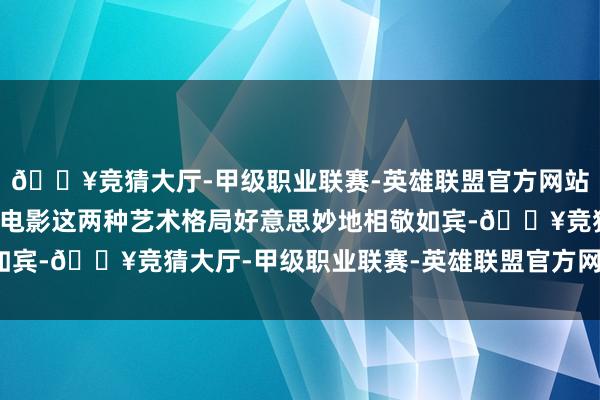 🔥竞猜大厅-甲级职业联赛-英雄联盟官方网站-腾讯游戏最终舞剧与电影这两种艺术格局好意思妙地相敬如宾-🔥竞猜大厅-甲级职业联赛-英雄联盟官方网站-腾讯游戏