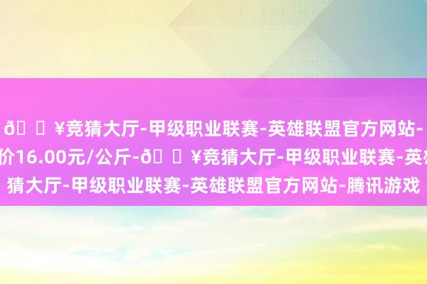 🔥竞猜大厅-甲级职业联赛-英雄联盟官方网站-腾讯游戏当日最高报价16.00元/公斤-🔥竞猜大厅-甲级职业联赛-英雄联盟官方网站-腾讯游戏