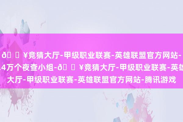 🔥竞猜大厅-甲级职业联赛-英雄联盟官方网站-腾讯游戏宇宙共构成7.4万个夜查小组-🔥竞猜大厅-甲级职业联赛-英雄联盟官方网站-腾讯游戏