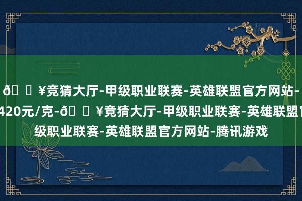 🔥竞猜大厅-甲级职业联赛-英雄联盟官方网站-腾讯游戏铂金价钱420元/克-🔥竞猜大厅-甲级职业联赛-英雄联盟官方网站-腾讯游戏