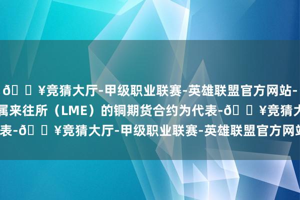 🔥竞猜大厅-甲级职业联赛-英雄联盟官方网站-腾讯游戏连续以伦敦金属来往所（LME）的铜期货合约为代表-🔥竞猜大厅-甲级职业联赛-英雄联盟官方网站-腾讯游戏