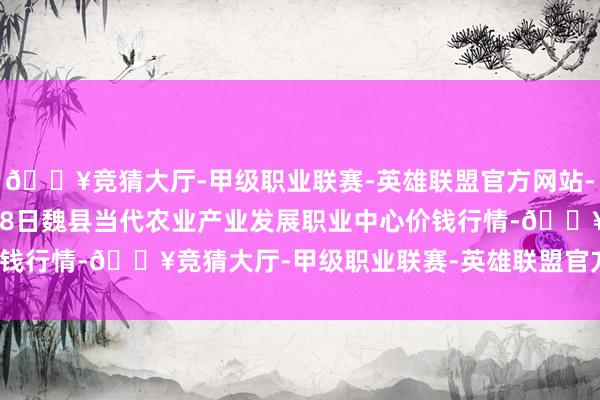 🔥竞猜大厅-甲级职业联赛-英雄联盟官方网站-腾讯游戏2024年5月28日魏县当代农业产业发展职业中心价钱行情-🔥竞猜大厅-甲级职业联赛-英雄联盟官方网站-腾讯游戏