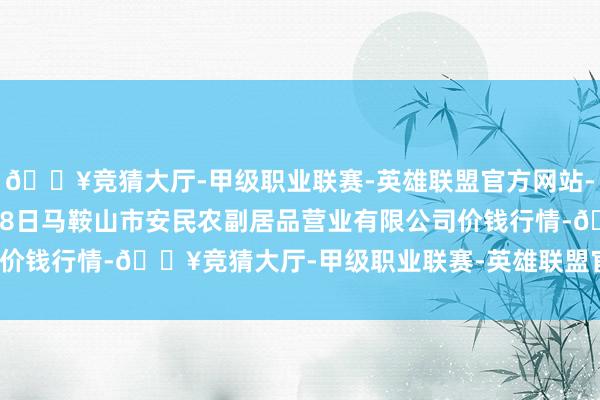 🔥竞猜大厅-甲级职业联赛-英雄联盟官方网站-腾讯游戏2024年5月28日马鞍山市安民农副居品营业有限公司价钱行情-🔥竞猜大厅-甲级职业联赛-英雄联盟官方网站-腾讯游戏