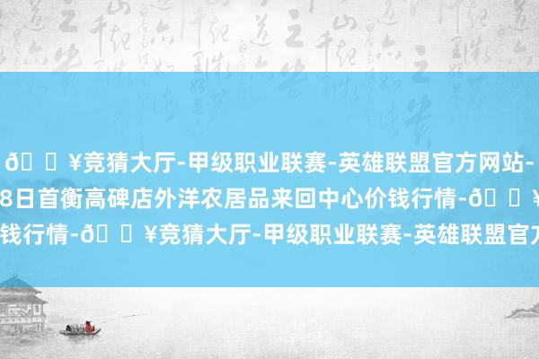 🔥竞猜大厅-甲级职业联赛-英雄联盟官方网站-腾讯游戏2024年5月28日首衡高碑店外洋农居品来回中心价钱行情-🔥竞猜大厅-甲级职业联赛-英雄联盟官方网站-腾讯游戏